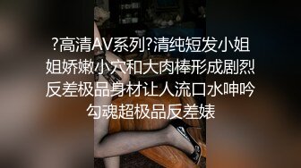 ?高清AV系列?清纯短发小姐姐娇嫩小穴和大肉棒形成剧烈反差极品身材让人流口水呻吟勾魂超极品反差婊