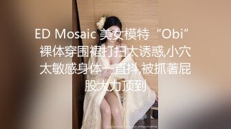 ED Mosaic 美女模特“Obi”裸体穿围裙打扫太诱惑,小穴太敏感身体一直抖,被抓著屁股大力顶到