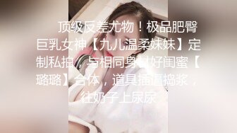 ⚡⚡顶级反差尤物！极品肥臀巨乳女神【九儿温柔妹妹】定制私拍，与相同身材好闺蜜【璐璐】合体，道具插逼捣浆，往奶子上尿尿