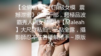 【全網首發】《頂級女模☀震撼泄密》僅此一部，超極品波霸秀人網女神模特【Maleah】大尺度私拍，三點全露，攝影師忍不住各種鹹豬手～原版2K